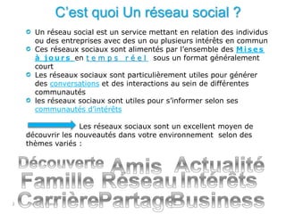 interne Orange2
C’est quoi Un réseau social ?
Un réseau social est un service mettant en relation des individus
ou des entreprises avec des un ou plusieurs intérêts en commun
Ces réseaux sociaux sont alimentés par l’ensemble des M i s e s
à j o u r s en t e m p s r é e l sous un format généralement
court
Les réseaux sociaux sont particulièrement utiles pour générer
des conversations et des interactions au sein de différentes
communautés
les réseaux sociaux sont utiles pour s’informer selon ses
communautés d’intérêts
Les réseaux sociaux sont un excellent moyen de
découvrir les nouveautés dans votre environnement selon des
thèmes variés :
 