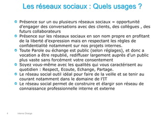 interne Orange4
Les réseaux sociaux : Quels usages ?
Présence sur un ou plusieurs réseaux sociaux = opportunité
d’engager des conversations avec des clients, des collègues , des
futurs collaborateurs
Présence sur les réseaux sociaux en son nom propre en profitant
de la liberté d’expression mais en respectant les règles de
confidentialité notamment sur nos projets internes.
Toute Parole ou échange est public (selon réglages), et donc a
vocation a être republié, rediffuser largement auprès d’un public
plus vaste sans forcément votre consentement
Soyez vous-même avec les qualités qui vous caractérisent au
quotidien : Respect, Ecoute, Echange, Partage.
Le réseau social outil idéal pour faire de la veille et se tenir au
courant notamment dans le domaine de l’IT
Le réseau social permet de construire et élargir son réseau de
connaissance professionnelle interne et externe
 