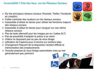 interne Orange7
Accessibilité ? Etat des lieux sur les Réseaux Sociaux
 Sur les principaux réseaux sociaux (Youtube, Twitter, Facebook,
et LinkedIn)
 Faible contraste des couleurs sur les réseaux sociaux
 Impossible d’utiliser le clavier pour utiliser les fonctions majeurs
des réseaux sociaux
 Impossible d’utiliser le clavier pour naviguer sur ces même
réseaux sociaux
 Pas de texte alternatif pour les images par ex ( balise ALT)
 Pas de possibilité d’adapter la police à sa vision
 Vidéos ne disposant pas ou peu de sous titrage
 Utilisation de Captcha pour s’inscrire sur certains sites
 Changement fréquent de la disposition rendant difficile la
mémorisation des emplacements
 Youtube propose du sous titrage automatisés mais qui est
généralement peu pertinent
 