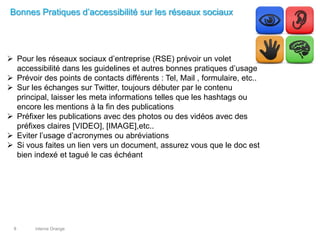 interne Orange8
Bonnes Pratiques d’accessibilité sur les réseaux sociaux
 Pour les réseaux sociaux d’entreprise (RSE) prévoir un volet
accessibilité dans les guidelines et autres bonnes pratiques d’usage
 Prévoir des points de contacts différents : Tel, Mail , formulaire, etc..
 Sur les échanges sur Twitter, toujours débuter par le contenu
principal, laisser les meta informations telles que les hashtags ou
encore les mentions à la fin des publications
 Préfixer les publications avec des photos ou des vidéos avec des
préfixes claires [VIDEO], [IMAGE],etc..
 Eviter l’usage d’acronymes ou abréviations
 Si vous faites un lien vers un document, assurez vous que le doc est
bien indexé et tagué le cas échéant
 