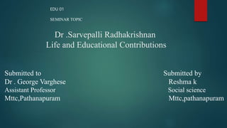 Dr .Sarvepalli Radhakrishnan
Life and Educational Contributions
Submitted to Submitted by
Dr . George Varghese Reshma k
Assistant Professor Social science
Mttc,Pathanapuram Mttc,pathanapuram
EDU 01
SEMINAR TOPIC
 