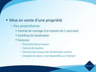 • Mise en vente d‘une propriété
– Des propriétaires
• Contrat de mariage si la maison est 1 seul nom
• Certificat de localisation
• Factures:
–
–
–
–

Électricité et/ou mazout
Contrat de location
Factures des travaux des 10 dernières années
Comptes de taxes si non disponibles sur Internet

 