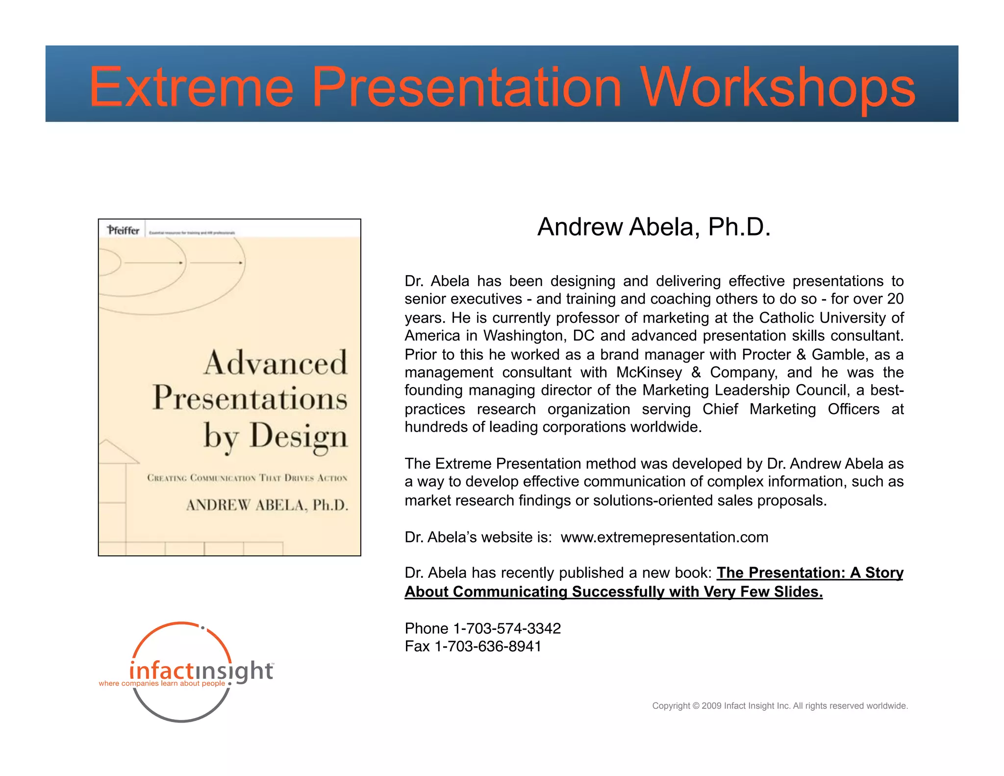 Extreme Presentation Workshops

                              Andrew Abela, Ph.D.

           Dr. Abela has been designing and delivering effective presentations to
           senior executives - and training and coaching others to do so - for over 20
           years. He is currently professor of marketing at the Catholic University of
           America in Washington, DC and advanced presentation skills consultant.
           Prior to this he worked as a brand manager with Procter & Gamble, as a
           management consultant with McKinsey & Company, and he was the
           founding managing director of the Marketing Leadership Council, a best-
           practices research organization serving Chief Marketing Officers at
           hundreds of leading corporations worldwide.

           The Extreme Presentation method was developed by Dr. Andrew Abela as
           a way to develop effective communication of complex information, such as
           market research findings or solutions-oriented sales proposals.

           Dr. Abela’s website is: www.extremepresentation.com

           Dr. Abela has recently published a new book: The Presentation: A Story
           About Communicating Successfully with Very Few Slides.

           Phone 1-703-574-3342"
           Fax 1-703-636-8941


                                                Copyright © 2009 Infact Insight Inc. All rights reserved worldwide.
 