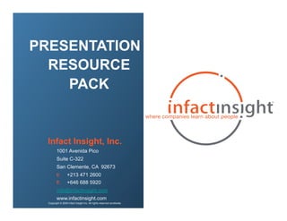 PRESENTATION
  RESOURCE
    PACK


  Infact Insight, Inc.
         1001 Avenida Pico
         Suite C-322
         San Clemente, CA 92673
         t:        +213 471 2600
         f:        +646 688 5920
         info@infactinsight.com
         www.infactinsight.com
  Copyright © 2009 Infact Insight Inc. All rights reserved worldwide.
 