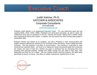 Executive Coach
                               Judith Katcher, Ph.D.
                             KATCHER & ASSOCIATES
                               Corporate Consultants
                                           (914) 693-8762
                                      Judith.Katcher@verizon.net

Professor Judith Katcher is an experienced Executive Coach. For over twenty-five years she has
coached CEOs, CFOs, COOs, CMOs, Presidents and senior-level executives, as well as upper and
middle-level rising stars at companies in the US., Canada and Europe, helping them to better mange
their employees as well as their careers. In addition, she has trained over three hundred sales people in
presentation skills.

Professor Katcher was trained as an academic, and was a Professor in both Communication and
English Literature departments, teaching at The University of New Hampshire, Hunter College and Pace
University. She has expertise in all areas of communication. Her coaching is customized to meet
individual and corporate needs. Her focus is on helping her clients set personal goals that incorporate
the mission and vision of their firm, address any gaps or obstacles that are preventing them from
achieving their personal potential, manage and initiate change and add value to their team, their
department and their firm as a whole. She has created several coaching programs, the latest being
specifically for women in finance. She offers an outside, experienced, objective point of view.




                                                                           Copyright © 2009 Infact Insight Inc. All rights reserved worldwide.
 