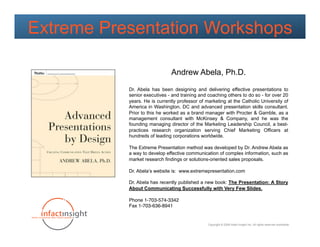 Extreme Presentation Workshops

                              Andrew Abela, Ph.D.

           Dr. Abela has been designing and delivering effective presentations to
           senior executives - and training and coaching others to do so - for over 20
           years. He is currently professor of marketing at the Catholic University of
           America in Washington, DC and advanced presentation skills consultant.
           Prior to this he worked as a brand manager with Procter & Gamble, as a
           management consultant with McKinsey & Company, and he was the
           founding managing director of the Marketing Leadership Council, a best-
           practices research organization serving Chief Marketing Officers at
           hundreds of leading corporations worldwide.

           The Extreme Presentation method was developed by Dr. Andrew Abela as
           a way to develop effective communication of complex information, such as
           market research findings or solutions-oriented sales proposals.

           Dr. Abela’s website is: www.extremepresentation.com

           Dr. Abela has recently published a new book: The Presentation: A Story
           About Communicating Successfully with Very Few Slides.

           Phone 1-703-574-3342"
           Fax 1-703-636-8941


                                                Copyright © 2009 Infact Insight Inc. All rights reserved worldwide.
 