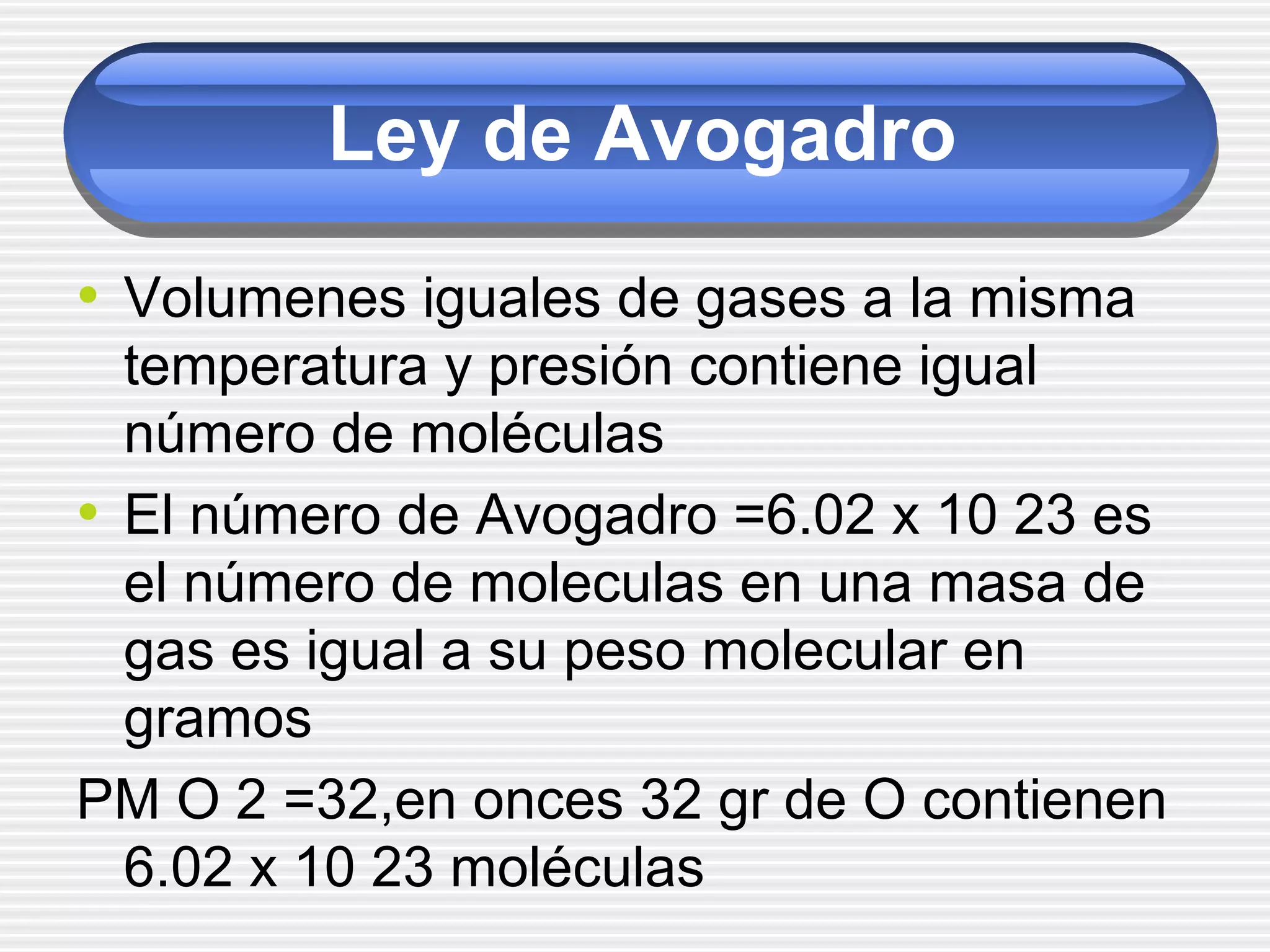 Ley de Avogadro
• Volumenes iguales de gases a la misma
temperatura y presión contiene igual
número de moléculas
• El número de Avogadro =6.02 x 10 23 es
el número de moleculas en una masa de
gas es igual a su peso molecular en
gramos
PM O 2 =32,en onces 32 gr de O contienen
6.02 x 10 23 moléculas
 