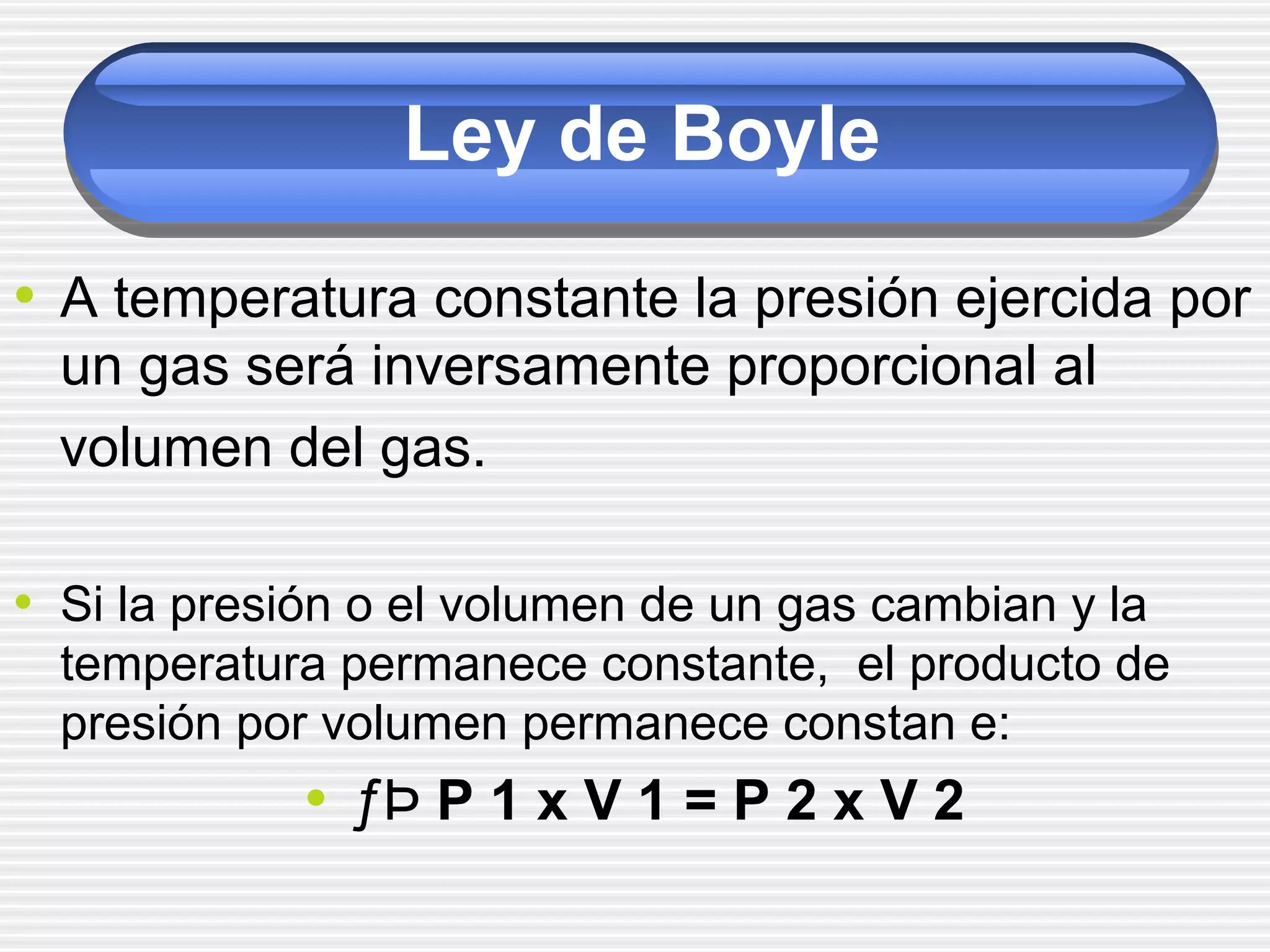 Ley de Boyle
• A temperatura constante la presión ejercida por
un gas será inversamente proporcional al
volumen del gas.
• Si la presión o el volumen de un gas cambian y la
temperatura permanece constante, el producto de
presión por volumen permanece constan e:
• ƒÞ P 1 x V 1 = P 2 x V 2
 