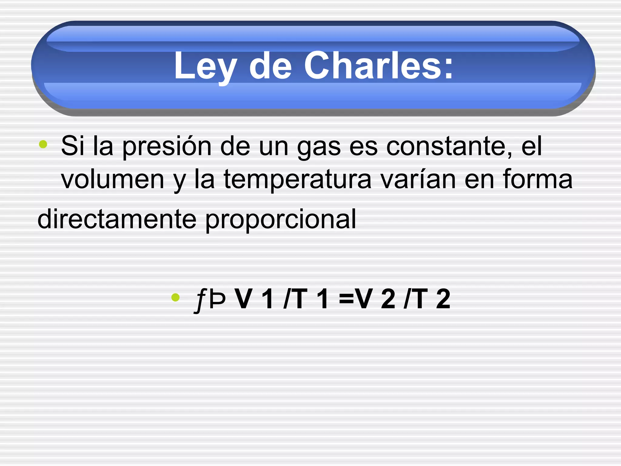 Ley de Charles:
• Si la presión de un gas es constante, el
volumen y la temperatura varían en forma
directamente proporcional
• ƒÞ V 1 /T 1 =V 2 /T 2
 