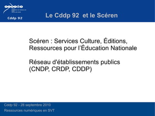 Le Cddp 92  et le Scéren Scéren : Services Culture, Éditions, Ressources pour l’Éducation Nationale Réseau d'établissements publics  (CNDP, CRDP, CDDP) Cddp 92 - 28 septembre 2010 Ressources numériques en SVT 