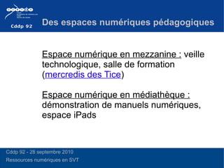 Espace numérique en mezzanine :  veille technologique, salle de formation ( mercredis des Tice ) Espace numérique en médiathèque :  démonstration de manuels numériques, espace iPads Des espaces numériques pédagogiques Cddp 92 - 28 septembre 2010 Ressources numériques en SVT 