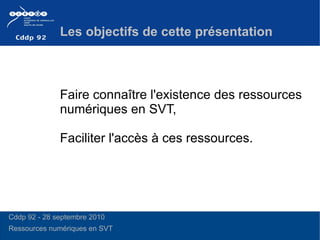 Faire connaître l'existence des ressources numériques en SVT, Faciliter l'accès à ces ressources.  Les objectifs de cette présentation Cddp 92 - 28 septembre 2010 Ressources numériques en SVT  