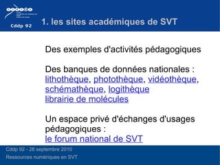 1. les sites académiques de SVT Des exemples d'activités pédagogiques  Des banques de données nationales :  lithothèque ,  photothèque ,  vidéothèque ,  schémathèque ,  logithèque librairie de molécules Un espace privé d'échanges d'usages pédagogiques :  le forum national de SVT Cddp 92 - 28 septembre 2010 Ressources numériques en SVT 