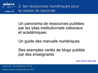 Un panorama de ressources publiées par les sites institutionnels nationaux et académiques  Un guide des manuels numériques  Des exemples variés de blogs publiés par des enseignants 2. les ressources numériques pour la classe de seconde Lien vers le site web Cddp 92 - 28 septembre 2010 Ressources numériques en SVT  