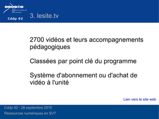 2700 vidéos et leurs accompagnements pédagogiques Système d'abonnement ou d'achat de vidéo à l'unité Classées par point clé du programme  3. lesite.tv Lien vers le site web Cddp 92 - 28 septembre 2010 Ressources numériques en SVT  