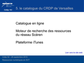 Catalogue en ligne  Moteur de recherche des ressources du réseau Scéren Plateforme iTunes 5. le catalogue du CRDP de Versailles  Lien vers le site web Cddp 92 - 28 septembre 2010 Ressources numériques en SVT  