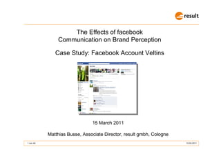The Effects of facebook
               Communication on Brand Perception

              Case Study: Facebook Account Veltins




                               15 March 2011

           Matthias Busse, Associate Director, result gmbh, Cologne
1 von 40                                                              15.03.2011
 