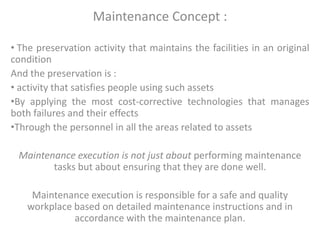 Maintenance Concept :
• The preservation activity that maintains the facilities in an original
condition
And the preservation is :
• activity that satisfies people using such assets
•By applying the most cost-corrective technologies that manages
both failures and their effects
•Through the personnel in all the areas related to assets
Maintenance execution is not just about performing maintenance
tasks but about ensuring that they are done well.
Maintenance execution is responsible for a safe and quality
workplace based on detailed maintenance instructions and in
accordance with the maintenance plan.
 