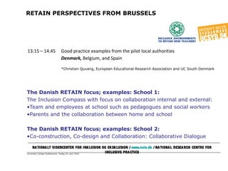 University College Syddanmark, fredag 29. april 2016
RETAIN PERSPECTIVES FROM BRUSSELS
The Danish RETAIN focus; examples: School 1:
The Inclusion Compass with focus on collaboration internal and external:
•Team and employees at school such as pedagogues and social workers
•Parents and the collaboration between home and school
The Danish RETAIN focus; examples: School 2:
•Co-construction, Co-design and Collaboration: Collaborative Dialogue
NATIONALT VIDENCENTER FOR INKLUSION OG EKSKLUSION / www.nvie.dk / NATIONAL RESEARCH CENTRE FOR
INCLUSIVE PRACTICE
13:15 – 14:45 Good practice examples from the pilot local authorities
Denmark, Belgium, and Spain
*Christian Quvang, European Educational Research Association and UC South Denmark
 