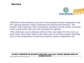 University College Syddanmark, fredag 29. april 2016
Barriers
•Different kind of barriers occurred in the process of team cooperation and
the sparring between newly employed and experienced teachers. The
project ‘Team Sparring’ had a preventive character, but at certain moments
more urging tasks took over and changed the agenda.
•The challenge was to allocate sufficient time and space for this work, as
team there were other tasks to be taken care of on these weekly meetings
such as the preparation of teaching, projects, parent cooperation etc.
NATIONALT VIDENCENTER FOR INKLUSION OG EKSKLUSION / www.nvie.dk / NATIONAL RESEARCH CENTRE FOR
INCLUSIVE PRACTICE
 
