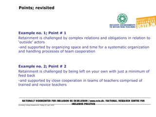 University College Syddanmark, fredag 29. april 2016
Points; revisited
Example no. 1; Point # 1
Retainment is challenged by complex relations and obligations in relation to
‘outside’ actors
-and supported by organizing space and time for a systematic organization
and handling processes of team cooperation
Example no. 2; Point # 2
Retainment is challenged by being left on your own with just a minimum of
feed back
-and supported by close cooperation in teams of teachers comprised of
trained and novice teachers
NATIONALT VIDENCENTER FOR INKLUSION OG EKSKLUSION / www.nvie.dk / NATIONAL RESEARCH CENTRE FOR
INCLUSIVE PRACTICE
 