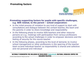 University College Syddanmark, fredag 29. april 2016
Promoting factors
Promoting supporting factors for pupils with specific challenges,
e.g. SEN related, to the parent – school cooperation:
• In the initial process of visitation to any kind of support to start with
consultations and dialogue between the contact teacher, the team and
the parents in order to share knowledge and responsibility
• In the following phase to involve SEN teachers and other resource
persons on e.g. meetings with participation from various professions
according to the actual challenges in order to empower decisions and the
feeling of security for the novice teacher
• In the following phases, according to the level of demand, to involve
school management or other professions in the sparring of the teacher
team or/and individual teacher so responsibility is shared and collective
and not personal and individual
NATIONALT VIDENCENTER FOR INKLUSION OG EKSKLUSION / www.nvie.dk / NATIONAL RESEARCH CENTRE FOR
INCLUSIVE PRACTICE
 