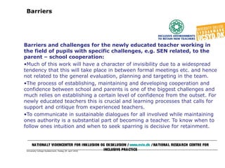 University College Syddanmark, fredag 29. april 2016
Barriers
Barriers and challenges for the newly educated teacher working in
the field of pupils with specific challenges, e.g. SEN related, to the
parent – school cooperation:
•Much of this work will have a character of invisibility due to a widespread
tendency that this will take place in between formal meetings etc. and hence
not related to the general evaluation, planning and targeting in the team.
•The process of establishing, maintaining and developing cooperation and
confidence between school and parents is one of the biggest challenges and
much relies on establishing a certain level of confidence from the outset. For
newly educated teachers this is crucial and learning processes that calls for
support and critique from experienced teachers.
•To communicate in sustainable dialogues for all involved while maintaining
ones authority is a substantial part of becoming a teacher. To know when to
follow ones intuition and when to seek sparring is decisive for retainment.
NATIONALT VIDENCENTER FOR INKLUSION OG EKSKLUSION / www.nvie.dk / NATIONAL RESEARCH CENTRE FOR
INCLUSIVE PRACTICE
 