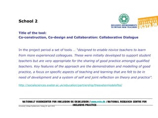 University College Syddanmark, fredag 29. april 2016
School 2
Title of the tool:
Co-construction, Co-design and Collaboration: Collaborative Dialogue
In the project period a set of tools … “designed to enable novice teachers to learn
from more experienced colleagues. These were initially developed to support student
teachers but are very appropriate for the sharing of good practice amongst qualified
teachers. Key features of the approach are the demonstration and modelling of good
practice, a focus on specific aspects of teaching and learning that are felt to be in
need of development and a system of self and joint reflection on theory and practice”.
http://socialsciences.exeter.ac.uk/education/partnership/theexetermodelofite/
NATIONALT VIDENCENTER FOR INKLUSION OG EKSKLUSION / www.nvie.dk / NATIONAL RESEARCH CENTRE FOR
INCLUSIVE PRACTICE
 