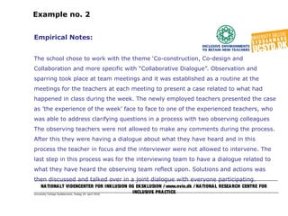University College Syddanmark, fredag 29. april 2016
Example no. 2
Empirical Notes:
The school chose to work with the theme ‘Co-construction, Co-design and
Collaboration and more specific with “Collaborative Dialogue”. Observation and
sparring took place at team meetings and it was established as a routine at the
meetings for the teachers at each meeting to present a case related to what had
happened in class during the week. The newly employed teachers presented the case
as ’the experience of the week’ face to face to one of the experienced teachers, who
was able to address clarifying questions in a process with two observing colleagues
The observing teachers were not allowed to make any comments during the process.
After this they were having a dialogue about what they have heard and in this
process the teacher in focus and the interviewer were not allowed to intervene. The
last step in this process was for the interviewing team to have a dialogue related to
what they have heard the observing team reflect upon. Solutions and actions was
then discussed and talked over in a joint dialogue with everyone participating.
NATIONALT VIDENCENTER FOR INKLUSION OG EKSKLUSION / www.nvie.dk / NATIONAL RESEARCH CENTRE FOR
INCLUSIVE PRACTICE
 