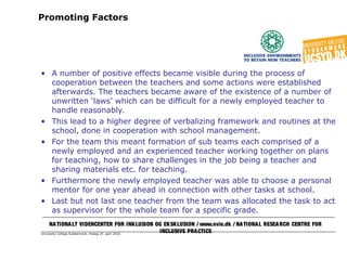 University College Syddanmark, fredag 29. april 2016
Promoting Factors
• A number of positive effects became visible during the process of
cooperation between the teachers and some actions were established
afterwards. The teachers became aware of the existence of a number of
unwritten ‘laws’ which can be difficult for a newly employed teacher to
handle reasonably.
• This lead to a higher degree of verbalizing framework and routines at the
school, done in cooperation with school management.
• For the team this meant formation of sub teams each comprised of a
newly employed and an experienced teacher working together on plans
for teaching, how to share challenges in the job being a teacher and
sharing materials etc. for teaching.
• Furthermore the newly employed teacher was able to choose a personal
mentor for one year ahead in connection with other tasks at school.
• Last but not last one teacher from the team was allocated the task to act
as supervisor for the whole team for a specific grade.
NATIONALT VIDENCENTER FOR INKLUSION OG EKSKLUSION / www.nvie.dk / NATIONAL RESEARCH CENTRE FOR
INCLUSIVE PRACTICE
 