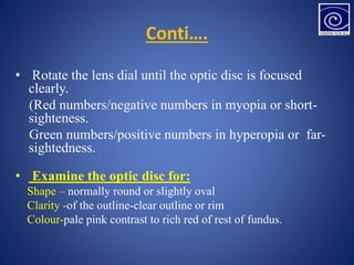 Conti….
• Rotate the lens dial until the optic disc is focused
clearly.
(Red numbers/negative numbers in myopia or short-
sighteness.
Green numbers/positive numbers in hyperopia or far-
sightedness.
• Examine the optic disc for:
Shape – normally round or slightly oval
Clarity -of the outline-clear outline or rim
Colour-pale pink contrast to rich red of rest of fundus.
 