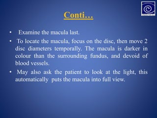 Conti…
• Examine the macula last.
• To locate the macula, focus on the disc, then move 2
disc diameters temporally. The macula is darker in
colour than the surrounding fundus, and devoid of
blood vessels.
• May also ask the patient to look at the light, this
automatically puts the macula into full view.
 