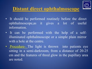 Distant direct ophthalmoscope
• It should be performed routinely before the direct
ophthalmoscope,as it gives a lot of useful
information.
• It can be performed with the help of a self-
illuminated ophthalmoscope or a simple plain mirror
with a hole at the centre.
• Procedure- The light is thrown into patients eye
sitting in a semi-darkroom, from a distance of 20-25
cm and the features of thred glow in the pupillary area
are noted.
 