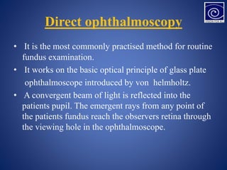 Direct ophthalmoscopy
• It is the most commonly practised method for routine
fundus examination.
• It works on the basic optical principle of glass plate
ophthalmoscope introduced by von helmholtz.
• A convergent beam of light is reflected into the
patients pupil. The emergent rays from any point of
the patients fundus reach the observers retina through
the viewing hole in the ophthalmoscope.
 