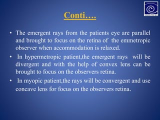 Conti….
• The emergent rays from the patients eye are parallel
and brought to focus on the retina of the emmetropic
observer when accommodation is relaxed.
• In hypermetropic patient,the emergent rays will be
divergent and with the help of convex lens can be
brought to focus on the observers retina.
• In myopic patient,the rays will be convergent and use
concave lens for focus on the observers retina.
 