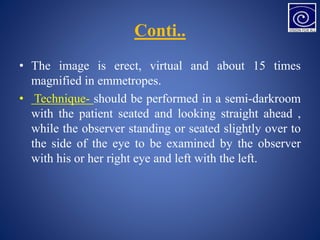 Conti..
• The image is erect, virtual and about 15 times
magnified in emmetropes.
• Technique- should be performed in a semi-darkroom
with the patient seated and looking straight ahead ,
while the observer standing or seated slightly over to
the side of the eye to be examined by the observer
with his or her right eye and left with the left.
 