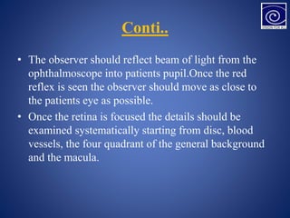 Conti..
• The observer should reflect beam of light from the
ophthalmoscope into patients pupil.Once the red
reflex is seen the observer should move as close to
the patients eye as possible.
• Once the retina is focused the details should be
examined systematically starting from disc, blood
vessels, the four quadrant of the general background
and the macula.
 