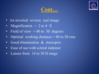 Cont…
• An inverted reverse real image
• Magnification = 2 to 4 X
• Field of view = 40 to 50 degrees
• Optimal working distance = 40 to 50 cms
• Good illumination & stereopsis
• Ease of use with scleral indentor
• Lenses from 14 to 30 D range
 