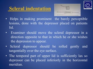 Scleral indentation
• Helps in making prominent the barely perceptible
lesions, done with the depressor placed on patients
lid.
• Examiner should move the scleral depressor in a
direction opposite to that in which he or she wishes
the depression to appear.
• Scleral depressor should be rolled gently and
tangentially over the eye surface.
• The temporal part of upper lid is sufficiently lax so
depressor can be placed inferiorly in the horizontal
meridian.
 