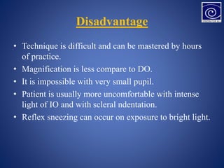 Disadvantage
• Technique is difficult and can be mastered by hours
of practice.
• Magnification is less compare to DO.
• It is impossible with very small pupil.
• Patient is usually more uncomfortable with intense
light of IO and with scleral ndentation.
• Reflex sneezing can occur on exposure to bright light.
 