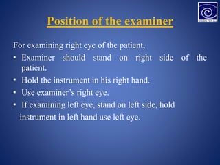 Position of the examiner
For examining right eye of the patient,
• Examiner should stand on right side of the
patient.
• Hold the instrument in his right hand.
• Use examiner’s right eye.
• If examining left eye, stand on left side, hold
instrument in left hand use left eye.
 