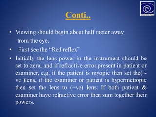 Conti..
• Viewing should begin about half meter away
from the eye.
• First see the “Red reflex”
• Initially the lens power in the instrument should be
set to zero, and if refractive error present in patient or
examiner, e.g. if the patient is myopic then set the( -
ve )lens, if the examiner or patient is hypermetropic
then set the lens to (+ve) lens. If both patient &
examiner have refractive error then sum together their
powers.
 