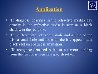 Application
• To diagnose opacities in the refractive media- any
opacity in the refractive media is seen as a black
shadow in the red glow.
• To differentiate between a mole and a hole of the
iris- a small hole and mole on the iris appears as a
black spot on oblique illumination
• To recognise detached retina or a tumour arising
from the fundus is seen as a greyish reflex.
 
