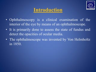 Introduction
• Ophthalmoscopy is a clinical examination of the
interior of the eye by means of an ophthalmoscope.
• It is primarily done to assess the state of fundus and
detect the opacities of ocular media.
• The ophthalmoscope was invented by Von Helmholtz
in 1850.
 