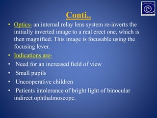 Conti..
• Optics- an internal relay lens system re-inverts the
initially inverted image to a real erect one, which is
then magnified. This image is focusable using the
focusing lever.
• Indications are-
• Need for an increased field of view
• Small pupils
• Uncooperative children
• Patients intolerance of bright light of binocular
indirect ophthalmoscope.
 