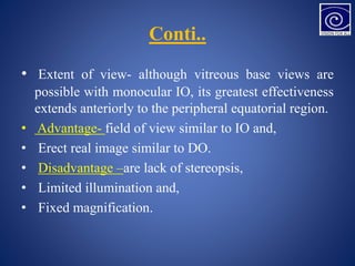 Conti..
• Extent of view- although vitreous base views are
possible with monocular IO, its greatest effectiveness
extends anteriorly to the peripheral equatorial region.
• Advantage- field of view similar to IO and,
• Erect real image similar to DO.
• Disadvantage –are lack of stereopsis,
• Limited illumination and,
• Fixed magnification.
 