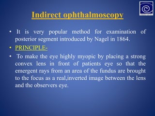 Indirect ophthalmoscopy
• It is very popular method for examination of
posterior segment introduced by Nagel in 1864.
• PRINCIPLE-
• To make the eye highly myopic by placing a strong
convex lens in front of patients eye so that the
emergent rays from an area of the fundus are brought
to the focus as a real,inverted image between the lens
and the observers eye.
 