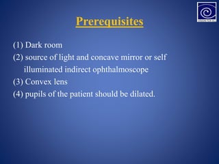 Prerequisites
(1) Dark room
(2) source of light and concave mirror or self
illuminated indirect ophthalmoscope
(3) Convex lens
(4) pupils of the patient should be dilated.
 