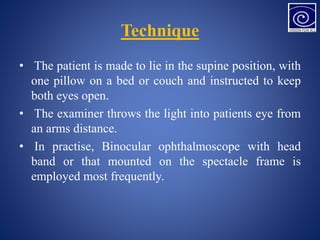 Technique
• The patient is made to lie in the supine position, with
one pillow on a bed or couch and instructed to keep
both eyes open.
• The examiner throws the light into patients eye from
an arms distance.
• In practise, Binocular ophthalmoscope with head
band or that mounted on the spectacle frame is
employed most frequently.
 