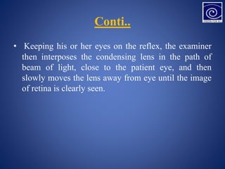 Conti..
• Keeping his or her eyes on the reflex, the examiner
then interposes the condensing lens in the path of
beam of light, close to the patient eye, and then
slowly moves the lens away from eye until the image
of retina is clearly seen.
 